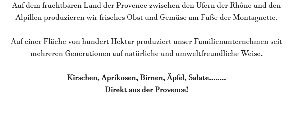 Auf dem fruchtbaren Land der Provence zwischen den Ufern der Rhône und den Alpillen produzieren wir frisches Obst und Gemüse am Fuße der Montagnette. Auf einer Fläche von hundert Hektar produziert unser Familienunternehmen seit mehreren Generationen auf natürliche und umweltfreundliche Weise. Kirschen, Aprikosen, Birnen, Äpfel, Salate........ Direkt aus der Provence!